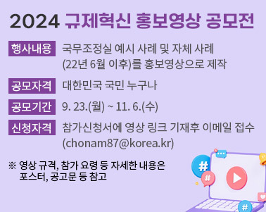  2024 규제혁신 홍보영상 공모전 ㅇ 행사내용 : 국무조정실 예시 사례 및 자체 사례(22년 6월 이후)를 홍보영상으로 제작 ㅇ 공모자격 : 대한민국 국민 누구나 ㅇ 공모기간 : 9. 23.(월) ~ 11. 6.(수) ㅇ 접수방법 : 참가신청서에 영상 링크 기재후 이메일 접수(chonam87@korea.kr) ※ 영상 규격, 참가 요령 등 자세한 내용은 포스터, 공고문 등 참고