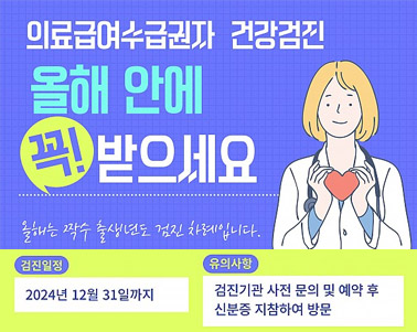  의료급여수급권자 건강검진 올해 안에 꼭! 받으세요 올해는 짝수 출생년도 검진 차례입니다. 검진일정:2024년 12월 31일까지 유의사항:검진기관 사전 문의 및 예약 후 신분증 지참하여 방문